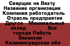 Сварщик на Вахту › Название организации ­ Компания-работодатель › Отрасль предприятия ­ Другое › Минимальный оклад ­ 55 000 - Все города Работа » Вакансии   . Калининградская обл.,Советск г.